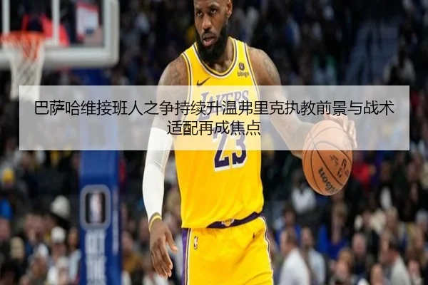 巴萨哈维接班人之争持续升温弗里克执教前景与战术适配再成焦点
