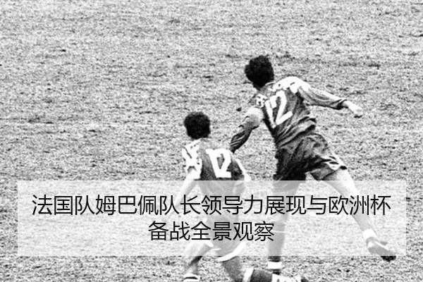 法国队姆巴佩队长领导力展现与欧洲杯备战全景观察
